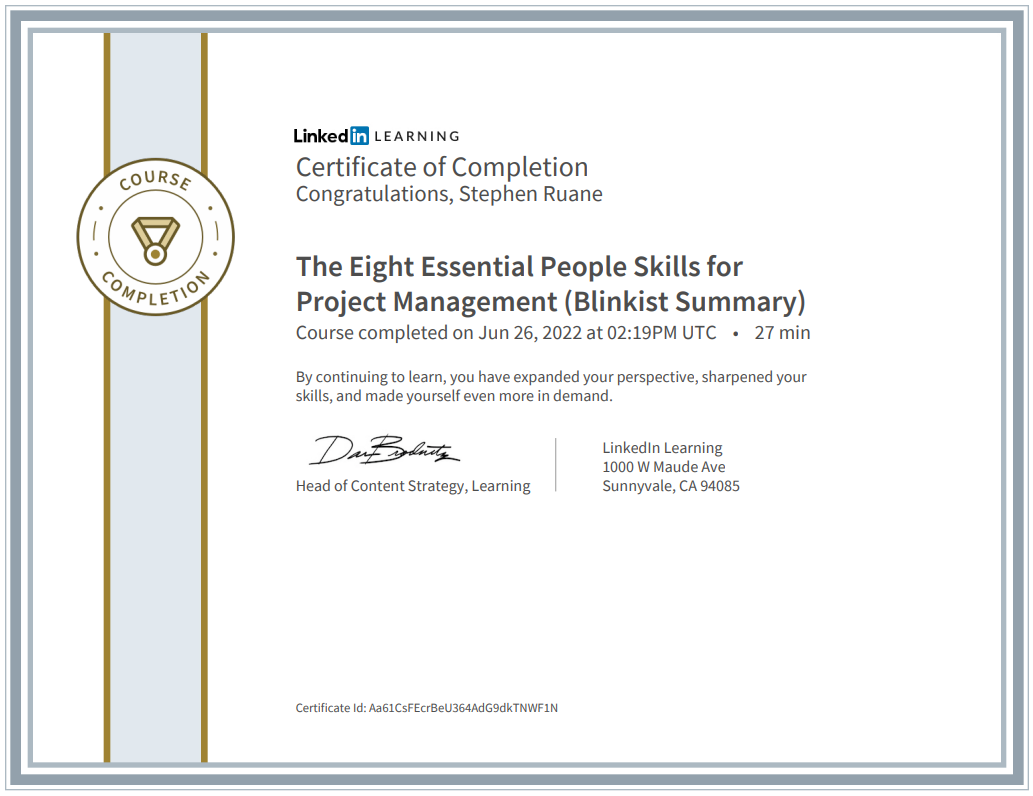 coURSe 
Linkedff LEA RN NG 
Certificate of Completion 
Congratulations, Stephen Ruane 
The Eight Essential People Skills for 
Project Management (Blinkist Summary) 
Course completed on Jun 26, 2022 at 02:19PM UTC • 
27 min 
By continuing to learn, you have expanded your perspective, sharpened your 
skills, and made yourself even more in demand. 
Linkedln Learning 
1000 W Maude Ave 
Sunnyvale, CA 94085 
Head of Content Strategy, Learning 
Certificate Id: Aa61CsFEcrBeU364AdCgdkTNWFIN 