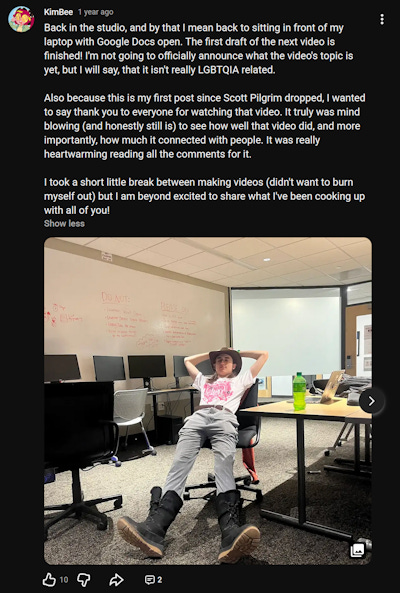 Community post from my YouTube channel that reads: "Back in the studio, and by that I mean back to sitting in front of my laptop with Google Docs open. The first draft of the next video is finished! I'm not going to officially announce what the video's topic is yet, but I will say, that it isn't really LGBTQIA related. Also because this is my first post since Scott Pilgrim dropped, I wanted to say thank you to everyone for watching that video. It truly was mind blowing (and honestly still is) to see how well that video did, and more importantly, how much it connected with people. It was really heartwarming reading all the comments for it. I took a short little break between making videos (didn't want to burn myself out) but I am beyond excited to share what I've been cooking up with all of you!" Community post from my YouTube channel that reads: "Back in the studio, and by that I mean back to sitting in front of my laptop with Google Docs open. The first draft of the next video is finished! I'm not going to officially announce what the video's topic is yet, but I will say, that it isn't really LGBTQIA related. Also because this is my first post since Scott Pilgrim dropped, I wanted to say thank you to everyone for watching that video. It truly was mind blowing (and honestly still is) to see how well that video did, and more importantly, how much it connected with people. It was really heartwarming reading all the comments for it. I took a short little break between making videos (didn't want to burn myself out) but I am beyond excited to share what I've been cooking up with all of you!"