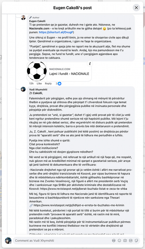 This gallery documents a telling public exchange between myself and Eugen Cakolli, Program Manager at the Kosova Democratic Institute / Transparency International Kosova, following his controversial claim that Kosovo’s Special Chambers are accepting as evidence documents originating from the Serbian wartime security apparatus.  When pressed with clear, direct questions—such as: “Cilat janë këto padrejtësi që ju i përmendni? A bëhet fjalë për standardet ligjore, për kontekstin politik, për përbërjen e trupit gjykues, apo për diçka tjetër?” [“What are these injustices you refer to? Are we talking about legal standards, political context, judicial composition, or something else?”]— Cakolli offered no substantive answers.  Instead of engaging on the facts, Cakolli resorted to deflection and personal insinuation. When asked to specify the alleged documents or sources, he responded: “Besoj, kaq pak, kupton edhe ti – përveç nëse dëshira për t’a pa dikë në burg, ta errëson arsyen edhe nuk zgjedh mjete.” [“I believe you understand this a little—unless your desire to see someone jailed clouds your reason and justifies any means.”]  Rather than substantiating his assertions, Cakolli questioned my professional legitimacy: “Ti që pretendon që je gazetar, duhesh me i gjetë ato.” [“You, who claim to be a journalist, should go and find them yourself.”] And later added: “Pse po pretendoj me argumentu mbi premisa gazetarie, me dikë që esencialisht ka qasje që s’i takon një gazetari.” [“Why am I arguing on journalistic grounds with someone whose approach doesn’t belong in journalism?”]  His central claim—that evidence from the “aparatit serb” [“Serbian apparatus”] is being admitted in court—was never supported with a single concrete document, verified source, or legal reference. Instead, Cakolli deferred to a single article from Nacionale, a portal with documented ties to sanctioned criminal networks, raising further questions about the integrity of his sources.  When reminded that “Besueshmëria e një media lidhet domosdoshmërisht me pronësinë” [“The credibility of a media outlet is inextricably linked to its ownership”], he pivoted to vague relativism and rhetorical evasion.  In the end, none of the questions were answered. As I concluded in the final exchange: “Ti nuk u përgjigje asnjëherë. Asnjë nga pyetjet nuk mori përgjigje.” [“You never answered. Not a single question received a reply.”]  This exchange is more than a disagreement—it is a case study in how public figures sometimes leverage the rhetoric of justice while shirking the basic standards of evidence and accountability. At a time when post-war justice in Kosovo remains politically charged and morally urgent, such evasions not only insult public intelligence but corrode the credibility of those claiming to speak in the name of transparency.