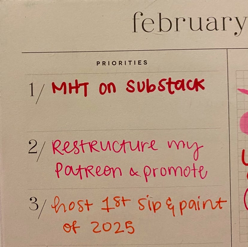 A list of priorities for February: 1. MHT on Substack 2. Restructure my Patreon & promote 3. Host 1st sip and paint of 2025