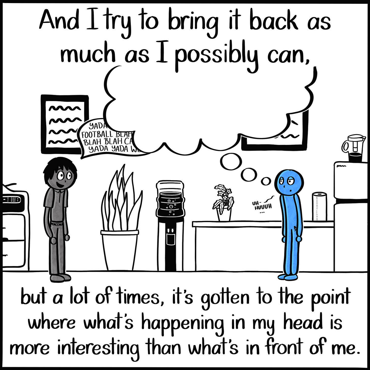 Caption: And I try to bring it back as much as I possibly can, but it's gotten to the point where what's happening in my head is more interesting than what's happening in front of me. Image: A wider shot of the previous panel, with the Blue Person looking bored while talking to the coworker. The coworker's speech bubble reads, "YADA FOOTBALL BLAH BLAH BLAH YADA YADA" while the dream bubble in front of the Blue Person has grown significantly in size, covering the coworker's speech bubble. The Blue Person continues to mutter, "Uh-huuuuuh..."