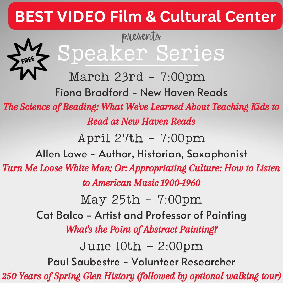 May be an image of text that says 'FREE BEST VIDEO Film & Cultural Center presents Speaker Series March 23rd- 7:00pm Fiona Bradford New Haven Reads The Science of Reading: What We've Learned About Teaching Kids to Read at New Haven Reads April 27th 7:00pm Allen Lowe- Author, Historian, Saxaphonist Turn Me Loose White Man; r:Appropriating Culture: How to Listen to American Music 1900-1960 May 25th- 7:00pm Cat Balco- Artist and Professor of Painting What's the Point of Abstract Painting? June 10th 2:00pm Paul Saubestre- Volunteer Researcher 250 Years of Spring Glen History (followed by optional walking tour)'