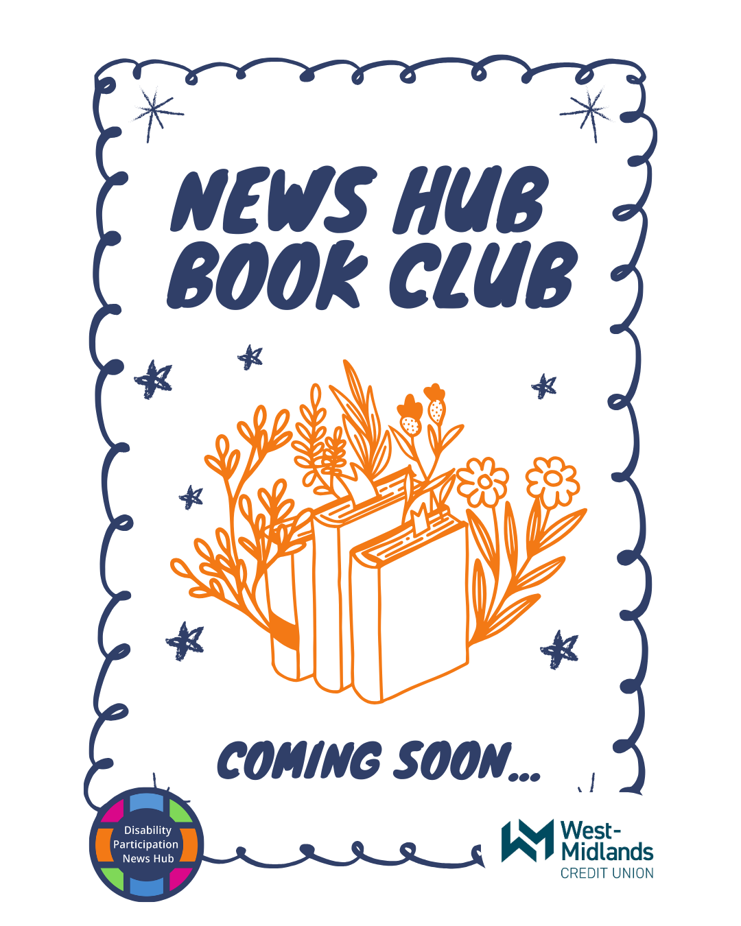 [Image description: A white graphic with a dark blue, hand drawn styled looping border. Blue stars are dotted around the corners of the image and around a central illustration of an orange outline of a row of books with plants and flowers growing out from them. Large blue text on the graphic reads: “News Hub Book Club. Coming soon...” The logos for the Disability Participation News Hub and the West Midlands Credit Union are at the bottom corners of the image.]