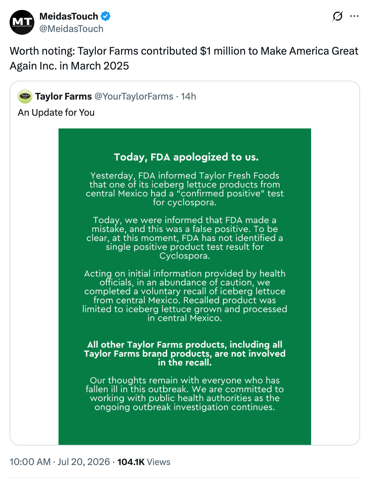 Taylor Farms tweet: "Today, FDA apologized to us. Yesterday, FDA informed Taylor Fresh Foods that one of its iceberg lettuce products from central Mexico tested positive for cyclospora. Today, we were informed that FDA made a mistake, and this was a false positive. To be clear, at this moment, FDA has not identified a single positive product test result for Cyclospora. Based on initial information provided by health officials, in an abundance of caution, we completed a voluntary recall of iceberg lettuce from central Mexico. Recalled product was limited to iceberg lettuce grown and processed in central Mexico. All other Taylor Farms products, including all Taylor Farms brand products available for purchase, are not involved in the recall." MeidasTouch response: "Worth noting: Taylor Farms contributed $1 million to Make America Great Again Inc. in March 2025" Taylor Farms tweet: "Today, FDA apologized to us. Yesterday, FDA informed Taylor Fresh Foods that one of its iceberg lettuce products from central Mexico tested positive for cyclospora. Today, we were informed that FDA made a mistake, and this was a false positive. To be clear, at this moment, FDA has not identified a single positive product test result for Cyclospora. Based on initial information provided by health officials, in an abundance of caution, we completed a voluntary recall of iceberg lettuce from central Mexico. Recalled product was limited to iceberg lettuce grown and processed in central Mexico. All other Taylor Farms products, including all Taylor Farms brand products available for purchase, are not involved in the recall." MeidasTouch response: "Worth noting: Taylor Farms contributed $1 million to Make America Great Again Inc. in March 2025"