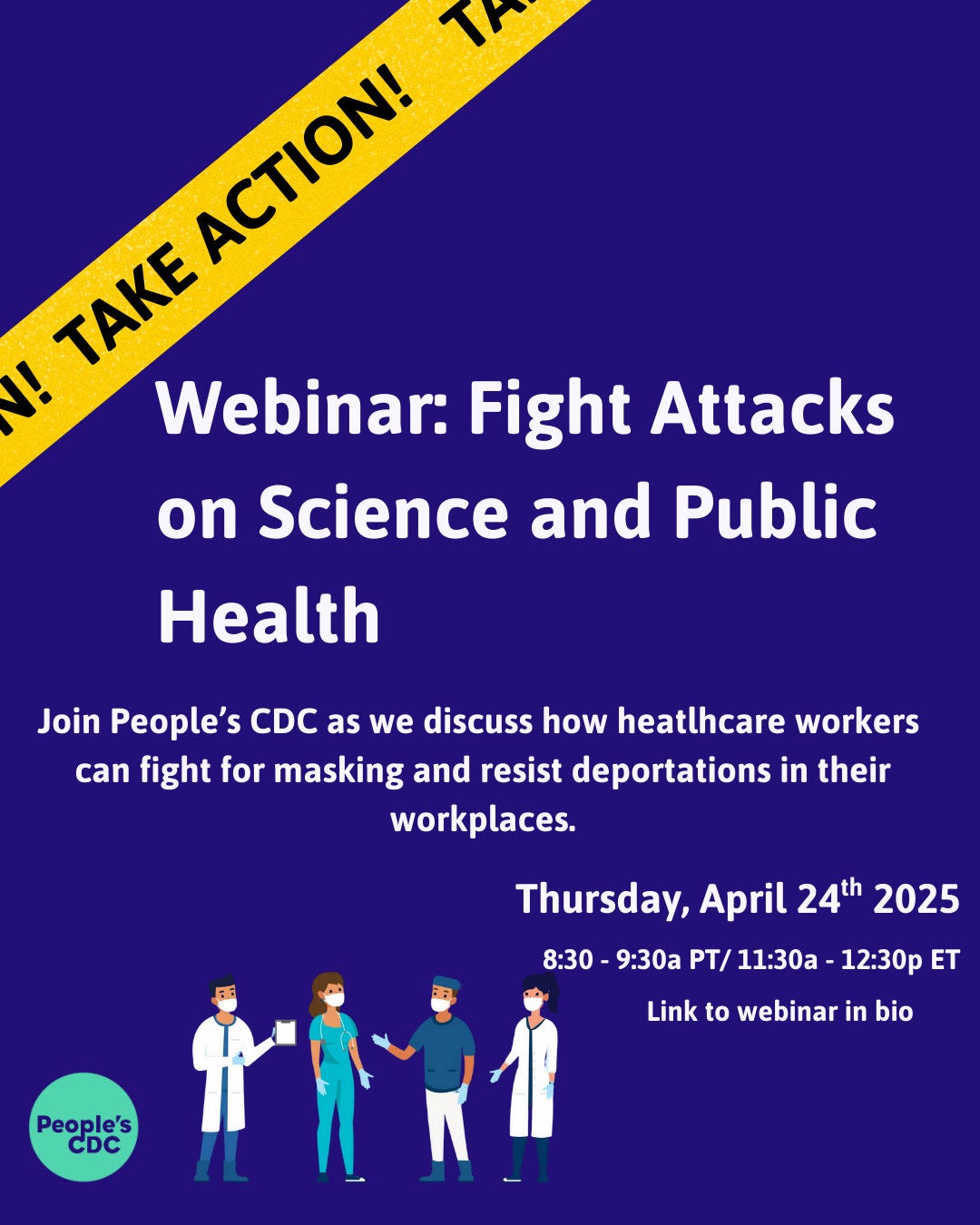 • TAKE ACTION!  Webinar: Fight Attacks on Science and Public Health Join People's CDC as we discuss how heathcare workers can fight for masking and resist deportations in their People's CDC  workplaces.  Thursday, April 24th 2025 8:30 - 9:30a PT/ 11:30a - 12:30p ET  Link to webinar in bio. People's CDC logo is in lower left corner. In upper right corner a yellow banner reads: "take action."