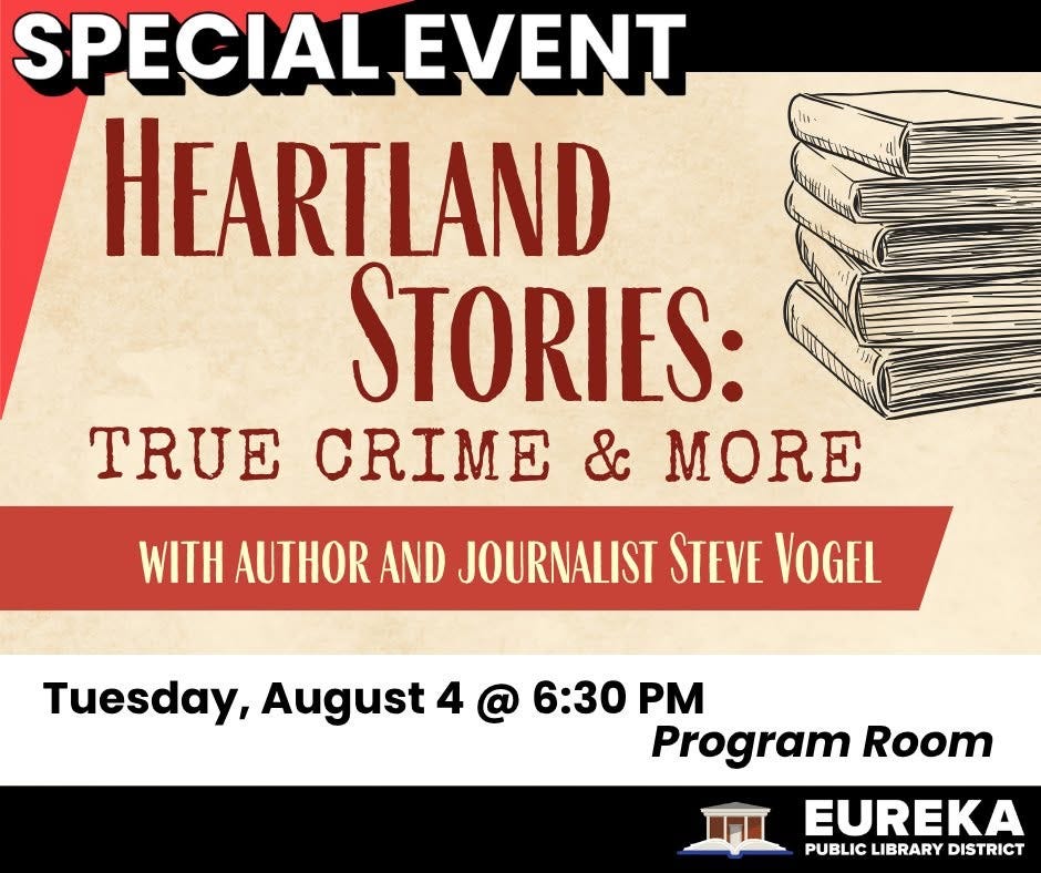 May be an image of text that says 'ም SPECIAL EVENT HEARTLAND STORIES: TRUE CRIME & MORE WITH AUTHOR AND JOURNALIST STEVE VOGEL Tuesday, August 4 @ 6:30 6:30 Program Room EUREKA PUBLIC PUBLICLIBRARYDISTRICT LIBRARY DISTRICT' May be an image of text that says 'ም SPECIAL EVENT HEARTLAND STORIES: TRUE CRIME & MORE WITH AUTHOR AND JOURNALIST STEVE VOGEL Tuesday, August 4 @ 6:30 6:30 Program Room EUREKA PUBLIC PUBLICLIBRARYDISTRICT LIBRARY DISTRICT'