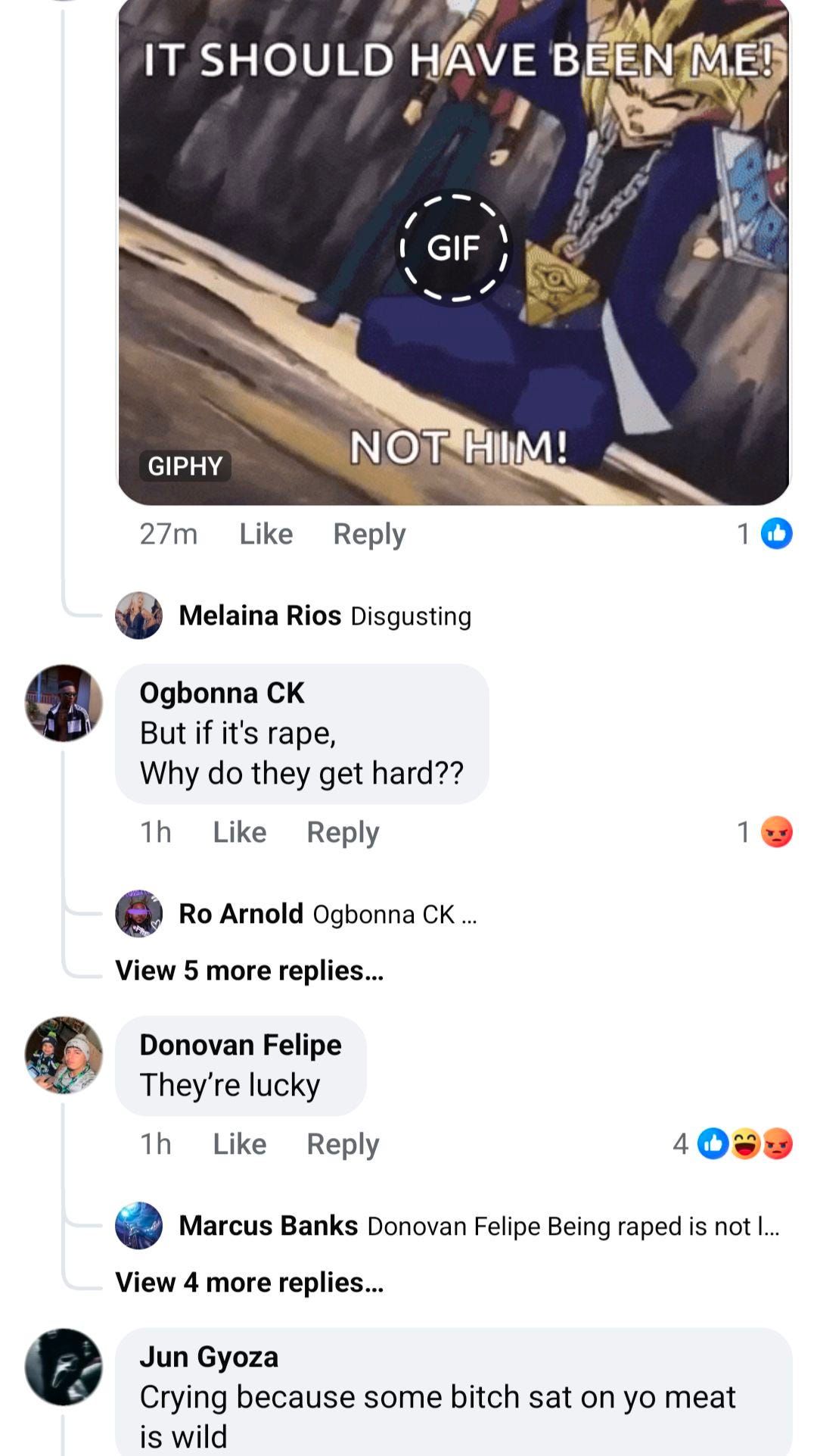 May be an image of text that says 'IT SHOULD HAVE BEEN ME! GIF GIPHY NOT HIM! 27m Like Reply 1 1 Melaina Rios Disgusting Ogbonna CK But if it's rape, Why do they get hard?? 1h Like Reply Ro Arnold Ogbonna CK... 1 View 5 more replies... Donovan Felipe They're lucky 1h Like Reply View 4 more replies... Marcus Banks Donovan Felipe Being raped is not| ... Jun Gyoza Crying because some bitch sat on yo meat is wild'