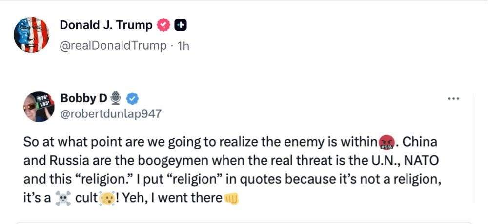 Trump reposts @robertdunlap947: "So at what point are we going to realize the enemy is within. China and Russia are the boogeymen when the real threat is the UN, NATO and this "religion". I put "religion in quotes because it's not a religion, it's a cult. Yeh, I went there." There are some emojis too, I think it's saying death cult, but who knows Trump reposts @robertdunlap947: "So at what point are we going to realize the enemy is within. China and Russia are the boogeymen when the real threat is the UN, NATO and this "religion". I put "religion in quotes because it's not a religion, it's a cult. Yeh, I went there." There are some emojis too, I think it's saying death cult, but who knows