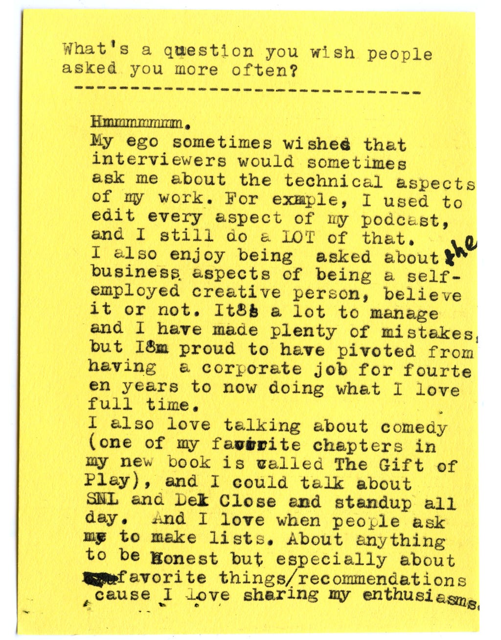 What’s a question you wish people asked you more often?  Hmmmmmmm.  My ego sometimes wishes that interviewers would sometimes ask me about the technical aspects of my work. For example, I used to edit every aspect of my podcast, and I still do a LOT of that.  I also enjoy being asked about the business aspects of being a self-employed creative person, believe it or not. It’s a lot to manage and I have made plenty of mistakes but I’m proud to have pivoted from having a corporate job for fourteen years to now doing what I love full time.  I also love talking about comedy (one of my favorite chapters in my new book is called “The Gift of Play”), and I could talk about SNL and Del Close and stand-up all day.  And I love when people ask me to make lists. About anything to be honest but especially about favorite things/recommendations cause I love sharing my enthusiasms.