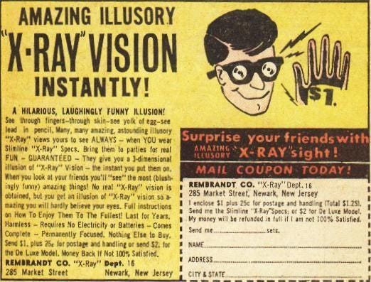 AMAZING ILLUSORY 
INSTANTLY! 
A HURIOUS, LAUGHINGLY FLjNNr 
S. fires-though 
views see ALWAYS — YOU 
"X•Ray" Spcs. Briq ta 
FUN - GUARANTEED - They you 
you •t hinds you'll most (blush• 
inilv funny) thin"! "X-Ray" vision i' 
obtaOC. but e'. 'EX-Ray" vision so 
eyes. 
Harm"" Requites No Electricity ar — 
— Permanently Nothinz 8". 
Dt Luxe If Not 
RESURAN0t CO. "X.Ray" Dept. 
as street 
NewarE Jersey 
»urprise your friends wit 
X-RAY"ight! 
MAIL COUPON TODAY! 
REMBRANDT CO. 16 
285 Street: Neøark, New Jersey 
the 
My be in Satisfied. 
Sepd mt. 
NAME. 