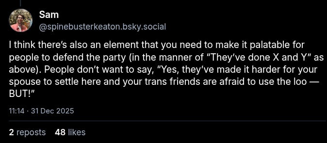 A bluesky post from Sam/@spinebusterkeaton.bsky.social‬:
I think there’s also an element that you need to make it palatable for people to defend the party (in the manner of “They’ve done X and Y” as above). People don’t want to say, “Yes, they’ve made it harder for your spouse to settle here and your trans friends are afraid to use the loo — BUT!”
