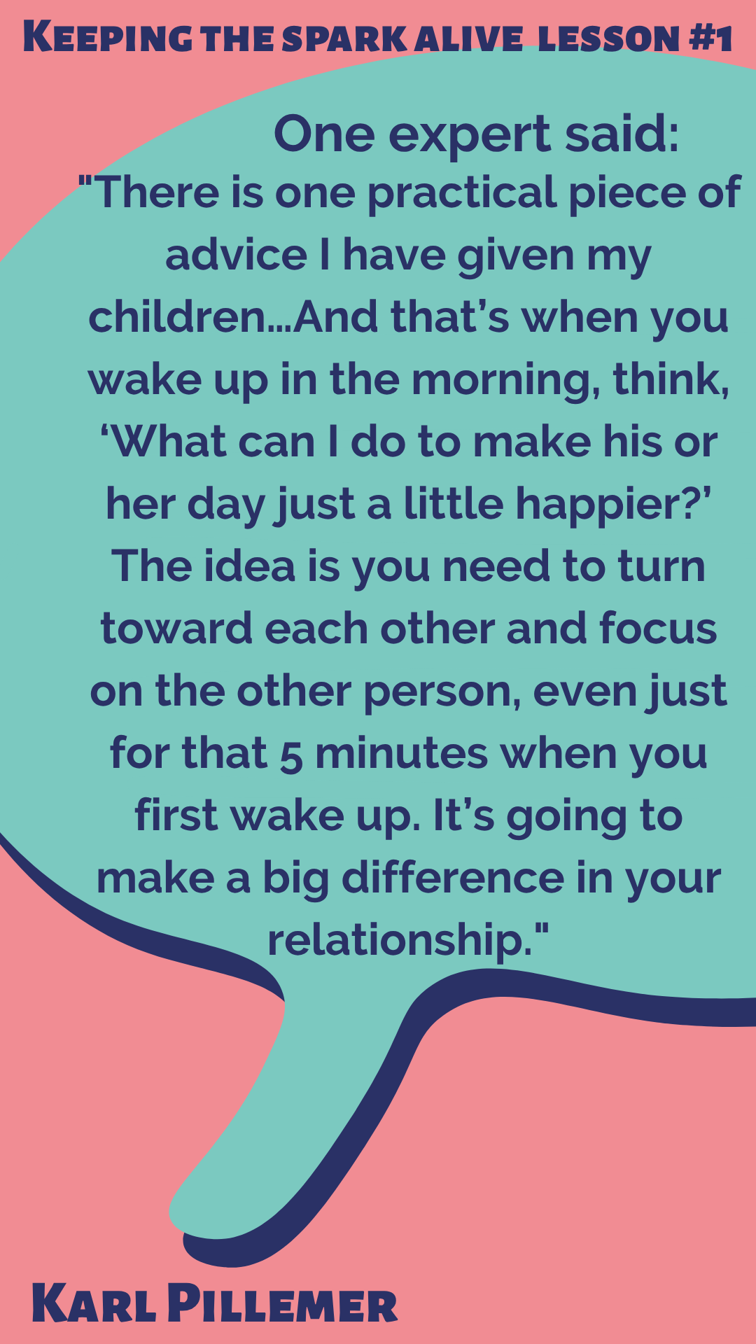 Keeping the Spark Alive Lesson #1 According to Karl Pillemer, “One expert said,’There is one practical piece of advice I have given my children…And that’s when you wake up in the morning, think, ‘What can I do to make his or her day just a little happier?’ The idea is you need to turn toward each other and focus on the other person, even just for that 5 minutes when you first wake up. It’s going to make a big difference in your relationship.”