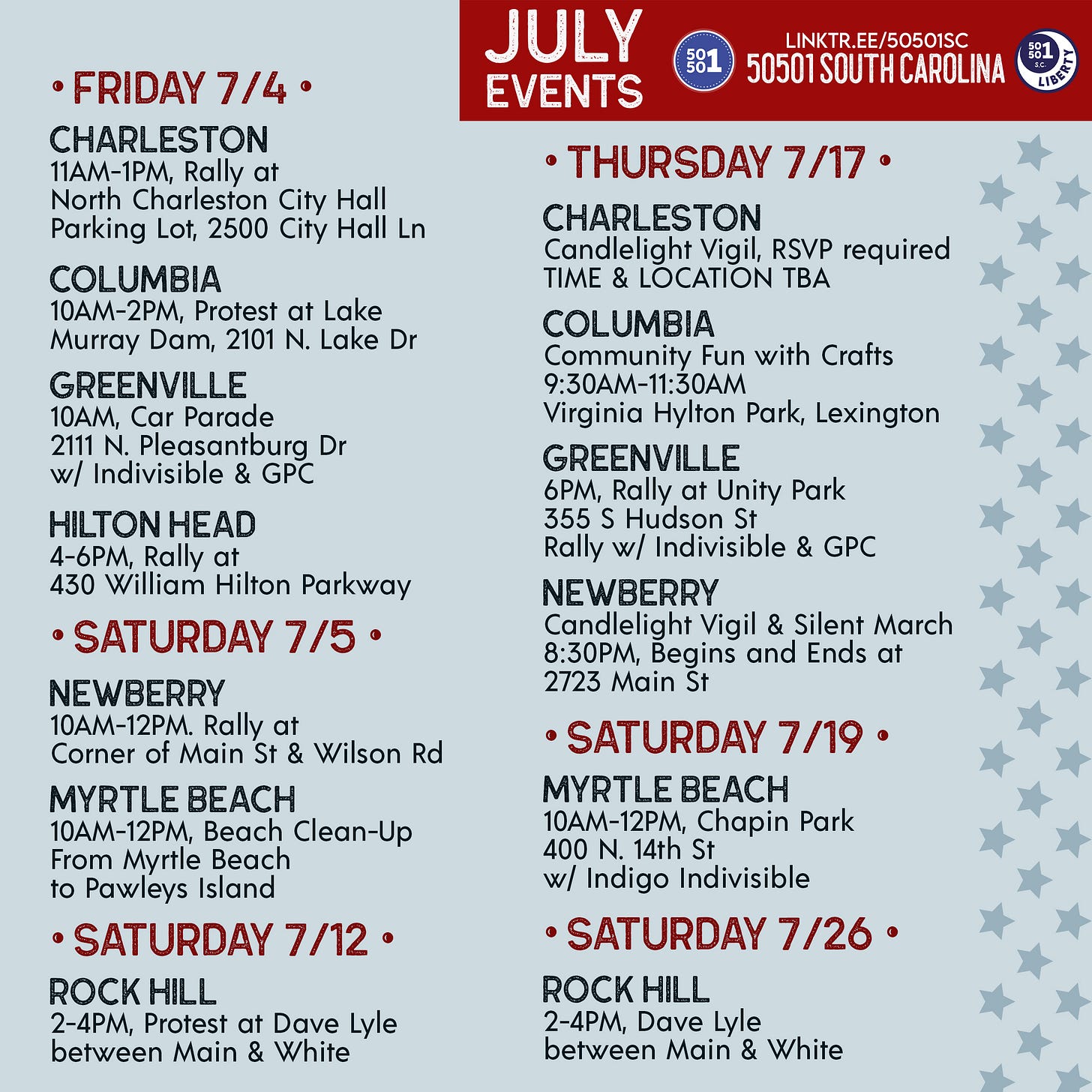 July 50501 SC Events (so far!)  • FRIDAY 7/4 •  Charleston  Rally11 a.m. - 1 p.m.North Charleston City Hall Parking Lot, 2500 City Hall Ln  Columbia  Protest10 a.m. - 2 p.m. Lake Murray Dam, 2101 N. Lake Dr  Greenville  Car Parade w/ Indivisible & GPC10 a.m.2111 N. Pleasantburg Dr  Hilton Head  Rally 4-6 p.m.430 William Hilton Parkway  • SATURDAY 7/5 •  Myrtle Beach  Beach Clean-Up10 a.m. - 12 p.m.From Myrtle Beach to Pawleys Island  Newberry  Rally10 a.m. - 12 p.m. Corner of Main St & Wilson Rd  • SATURDAY 7/12 •  Rock Hill  Demonstration with York County Rising2-4 p.m. Dave Lyle between Main & White  • THURSDAY 7/17 •  Charleston  Candlelight VigilRSVP requiredTIME & LOCATION TBA  Columbia  Community Fun with Crafts9:30 - 11:30 a.m.Virginia Hylton Park, Lexington  Greenville  Rally w/ Indivisible & GPC6 p.m.Unity Park, 355 S Hudson St  Newberry  Candlelight Vigil & Silent March8:30 p.m.Begins and Ends at 2723 Main St  • SATURDAY 7/19 •  Myrtle Beach  10 a.m. - 12 p.m.Chapin Park, 400 N. 14th Stw/ Indigo Indivisible  • SATURDAY 7/26 •  Rock Hill  Demonstration with York County Rising2-4 p.m.Dave Lyle between Main & White