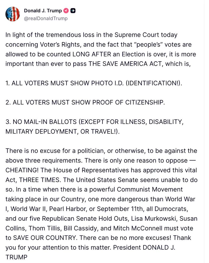 Trump: In light of the tremendous loss in the Supreme Court today concerning Voter’s Rights, and the fact that “people’s” votes are allowed to be counted LONG AFTER an Election is over, it is more important than ever to pass THE SAVE AMERICA ACT, which is,   1. ALL VOTERS MUST SHOW PHOTO I.D. (IDENTIFICATION!).   2. ALL VOTERS MUST SHOW PROOF OF CITIZENSHIP.   3. NO MAIL-IN BALLOTS (EXCEPT FOR ILLNESS, DISABILITY, MILITARY DEPLOYMENT, OR TRAVEL!).   There is no excuse for a politician, or otherwise, to be against the above three requirements. There is only one reason to oppose — CHEATING! The House of Representatives has approved this vital Act, THREE TIMES. The United States Senate seems unable to do so. In a time when there is a powerful Communist Movement taking place in our Country, one more dangerous than World War I, World War II, Pearl Harbor, or September 11th, all Dumocrats, and our five Republican Senate Hold Outs, Lisa Murkowski, Susan Collins, Thom Tillis, Bill Cassidy, and Mitch McConnell must vote to SAVE OUR COUNTRY. There can be no more excuses! Thank you for your attention to this matter. President DONALD J. TRUMP