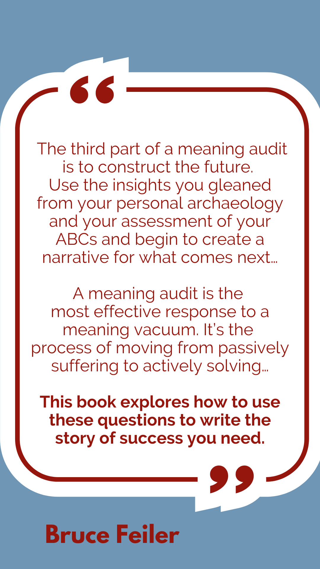 “The third part of a meaning audit is to construct the future. Use the insights you gleaned from your personal archaeology and your assessment of your ABCs and begin to create a narrative for what comes next…A meaning audit is the most effective response to a meaning vacuum. It’s the process of moving from passively suffering to actively solving…This book explores how to use these questions to write the story of success you need,” said Bruce Feiler.
