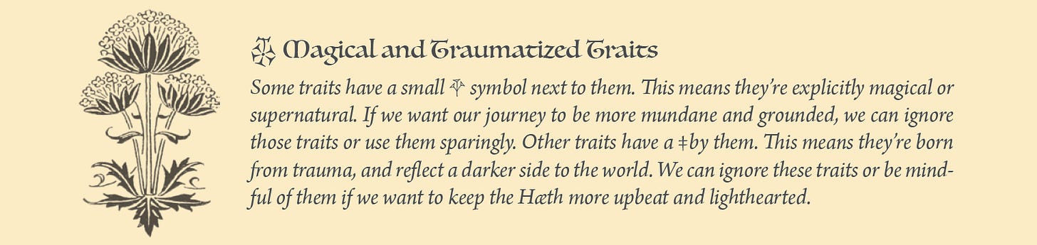 Exert from Wanderhome: Some traits have a small • symbol next to them. This means they’re explicitly magical or supernatural. If we want our journey to be more mundane and grounded, we can ignore those traits or use them sparingly. Other traits have a ‡by them. This means they’re born from trauma, and reflect a darker side to the world. We can ignore these traits or be mindful of them if we want to keep the Hæth more upbeat and lighthearted.