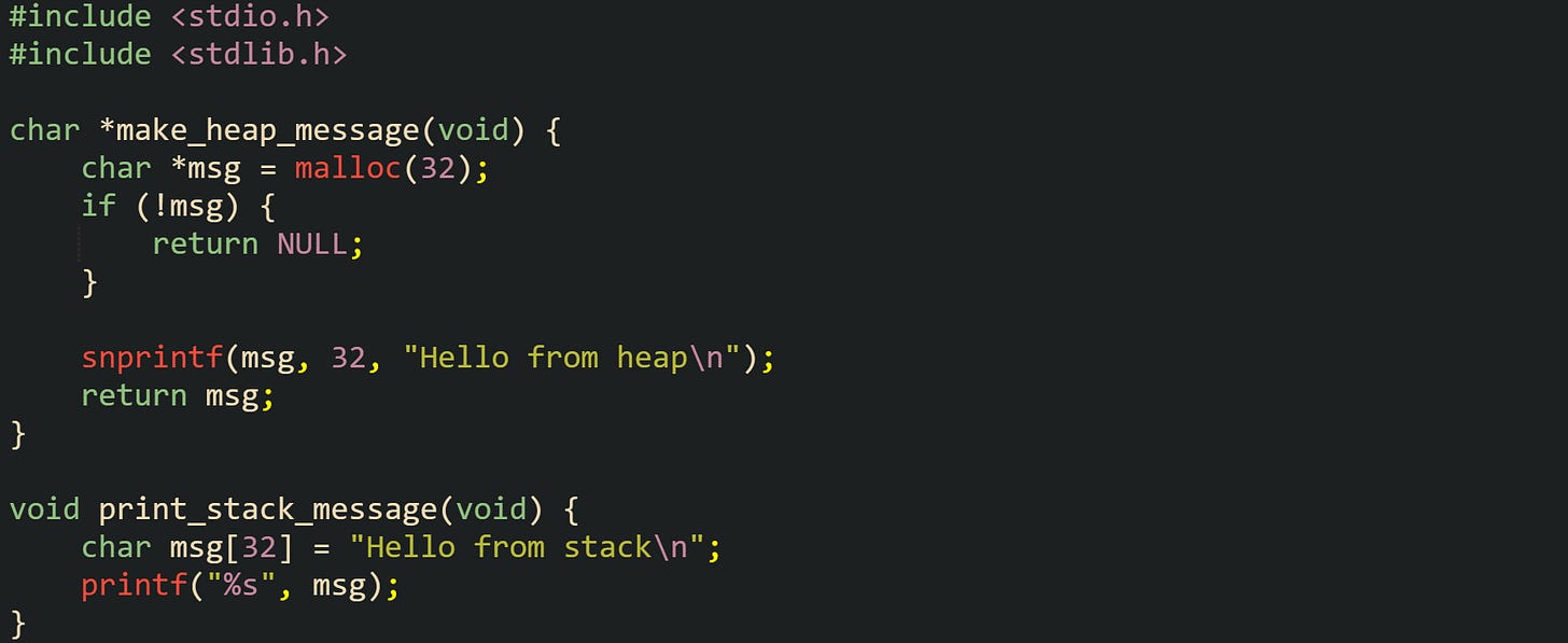 #include <stdio.h> #include <stdlib.h>  char *make_heap_message(void) {     char *msg = malloc(32);     if (!msg) {         return NULL;     }      snprintf(msg, 32, "Hello from heap\n");     return msg; }  void print_stack_message(void) {     char msg[32] = "Hello from stack\n";     printf("%s", msg); }