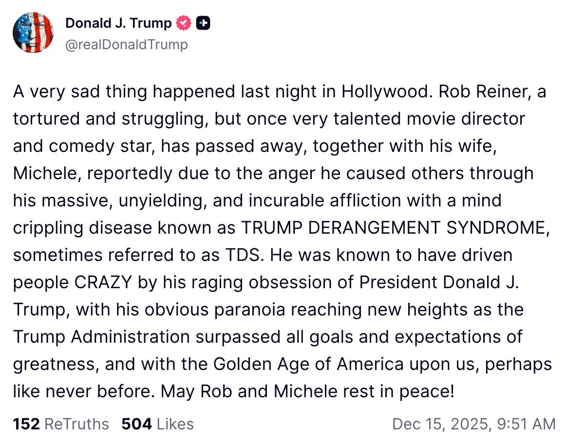 A very sad thing happened last night in Hollywood. Rob Reiner, a tortured and struggling, but once very talented movie director and comedy star, has passed away, together with his wife, Michele, reportedly due to the anger he caused others through his massive, unyielding, and incurable affliction with a mind crippling disease known as TRUMP DERANGEMENT SYNDROME, sometimes referred to as TDS. He was known to have driven people CRAZY by his raging obsession of President Donald J. Trump, with his obvious paranoia reaching new heights as the Trump Administration surpassed all goals and expectations of greatness, and with the Golden Age of America upon us, perhaps like never before. May Rob and Michele rest in peace! A very sad thing happened last night in Hollywood. Rob Reiner, a tortured and struggling, but once very talented movie director and comedy star, has passed away, together with his wife, Michele, reportedly due to the anger he caused others through his massive, unyielding, and incurable affliction with a mind crippling disease known as TRUMP DERANGEMENT SYNDROME, sometimes referred to as TDS. He was known to have driven people CRAZY by his raging obsession of President Donald J. Trump, with his obvious paranoia reaching new heights as the Trump Administration surpassed all goals and expectations of greatness, and with the Golden Age of America upon us, perhaps like never before. May Rob and Michele rest in peace!