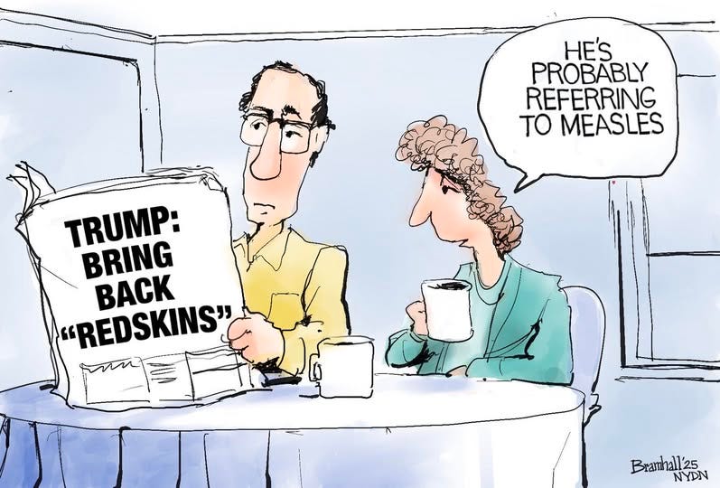 May be an image of the Oval Office and text that says 'HE'S PROBABLY REFERRING TO MEASLES TRUMP: BRING BACK "REDSKINS" Bramhall'25 25 NYDN'