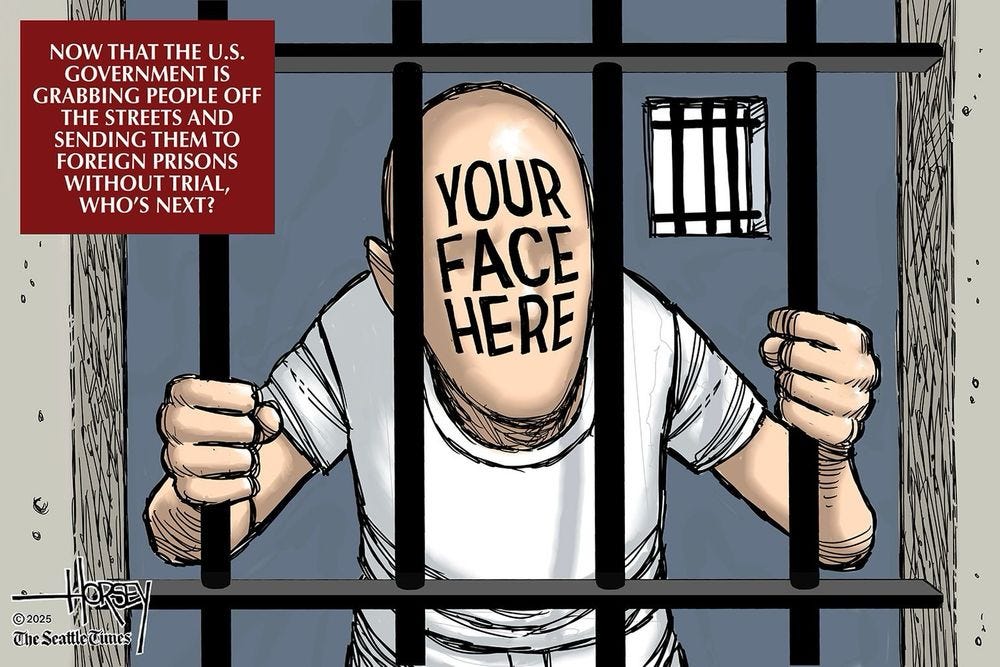 David Horsey political cartoon showing someone in jail with “your face here” on the person

“Now that the US government is grabbing people off the streets and sending them to foreign prisons without trial, who’s next?”