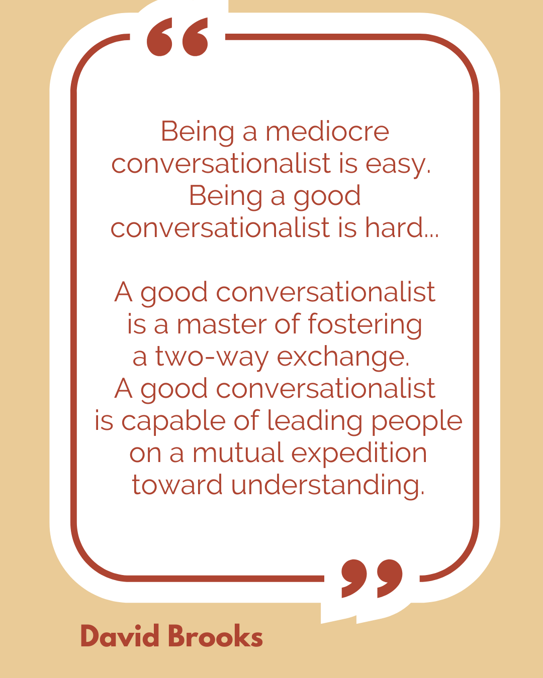 “Being a mediocre conversationalist is easy. Being a good conversationalist is hard…A good conversationalist is a master of fostering a two-way exchange. A good conversationalist is capable of leading people on a mutual expedition toward understanding,” said David Brooks.