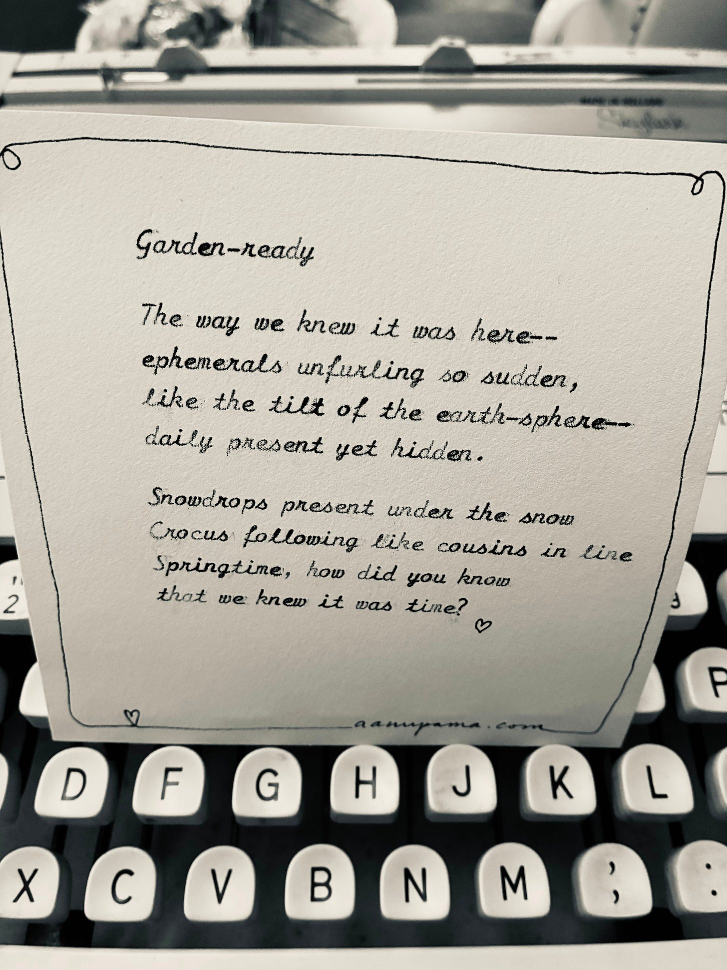 GARDEN-READY  The way we knew it was here— ephemerals unfurling so sudden, like the tilt of our earth-sphere— daily present yet hidden.  Snowdrop present under the snow, crocus following, like cousins in a line. Springtime, how did you know that we knew it was time?