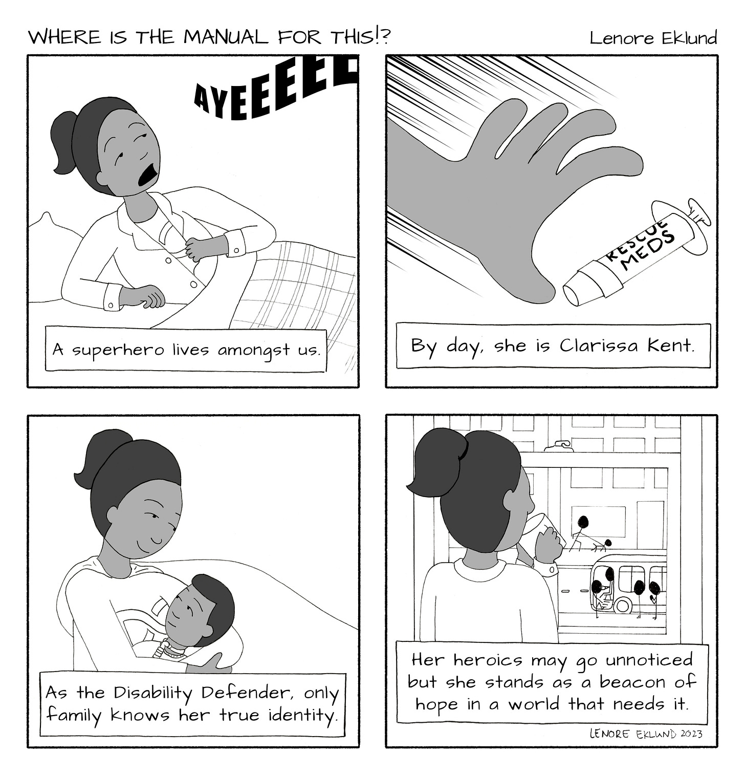 A four-panel line drawing cartoon titled Where is the manual for this!? by Lenore Eklund. In the first panel, AYEEEEE is written across the top and a mother pops out of bed with a surprised expression. The caption reads: A superhero lives amongst us. In the second panel, a hand reaches for a syringe labeled ‘“rescue meds.” The caption reads: By day, she is Clarissa Kent. In the third panel, The mom is cradling a young child with a trach. They are smiling at each other. “As the Disability Defender, only family knows her true identity,” reads the caption. In the final panel, she sips tea and looks out the window at a cityscape of people going about their lives. The caption reads: “Her heroics may go unnoticed but she stands as a beacon of hope in a world that needs it.”
