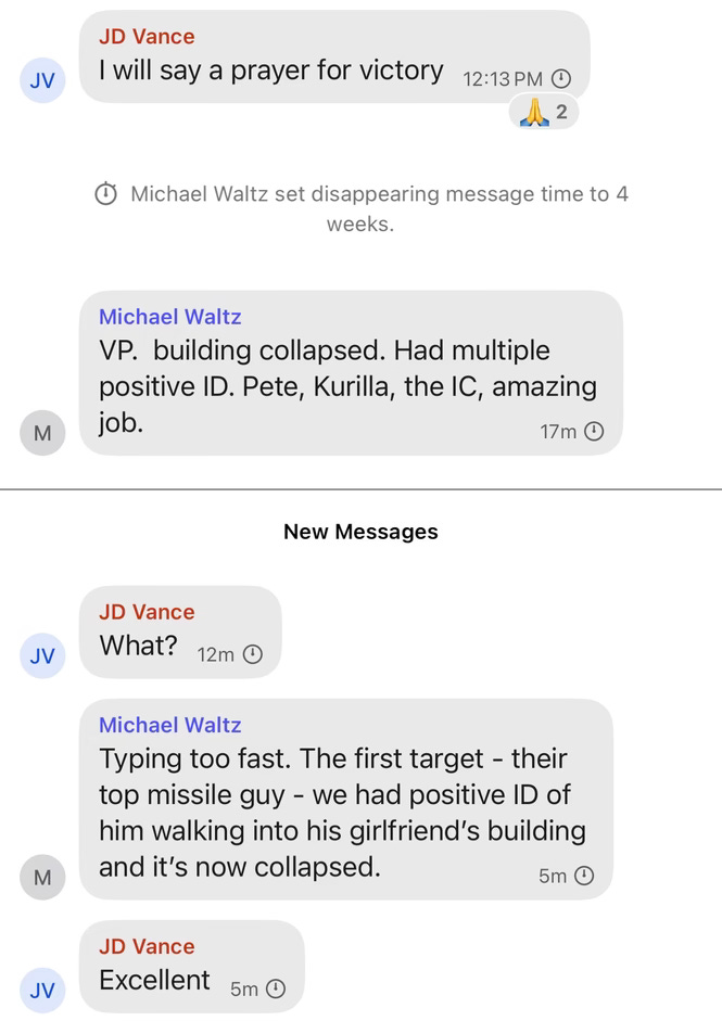 JD Vance I will say a prayer for victory (two people liked this with the prayer hands emoji) Michael Waltz set disappearing message time to 4 weeks. Michael Waltz VP. building collapsed. Had multiple positive ID. Pete, Kurilla, the IC, amazing job. JD Vance What? 12m New Messages 17m Michael Waltz Typing too fast. The first target - their top missile guy - we had positive ID of him walking into his girlfriend's building and it's now collapsed. 5m JD Vance Excellent 5m"