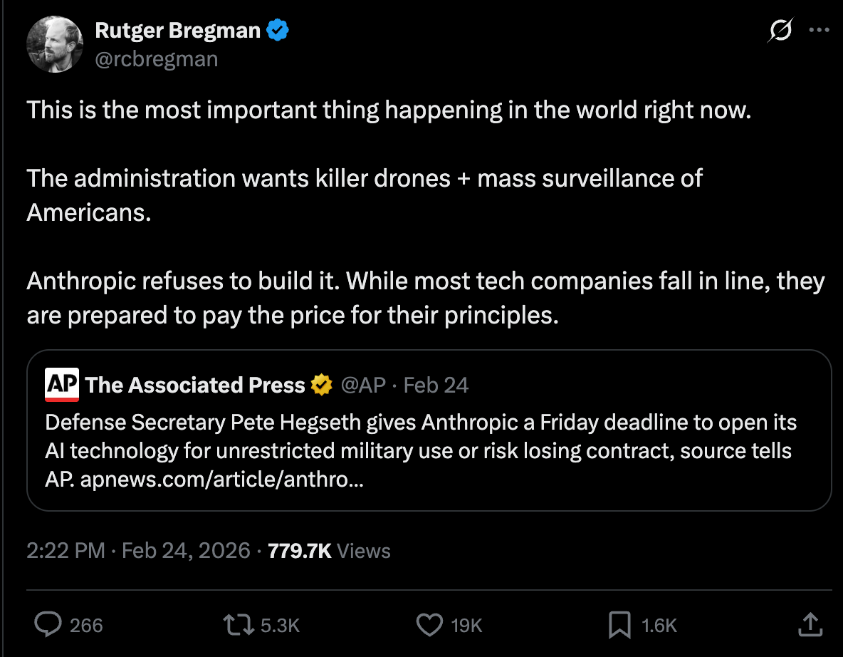 Rutger Bregman: This is the most important thing happening in the world right now. The administration wants killer drones + mass surveillance of Americans. Anthropic refuses to build it. While most tech companies fall in line, they are prepared to pay the price for their principles. Rutger Bregman: This is the most important thing happening in the world right now. The administration wants killer drones + mass surveillance of Americans. Anthropic refuses to build it. While most tech companies fall in line, they are prepared to pay the price for their principles.