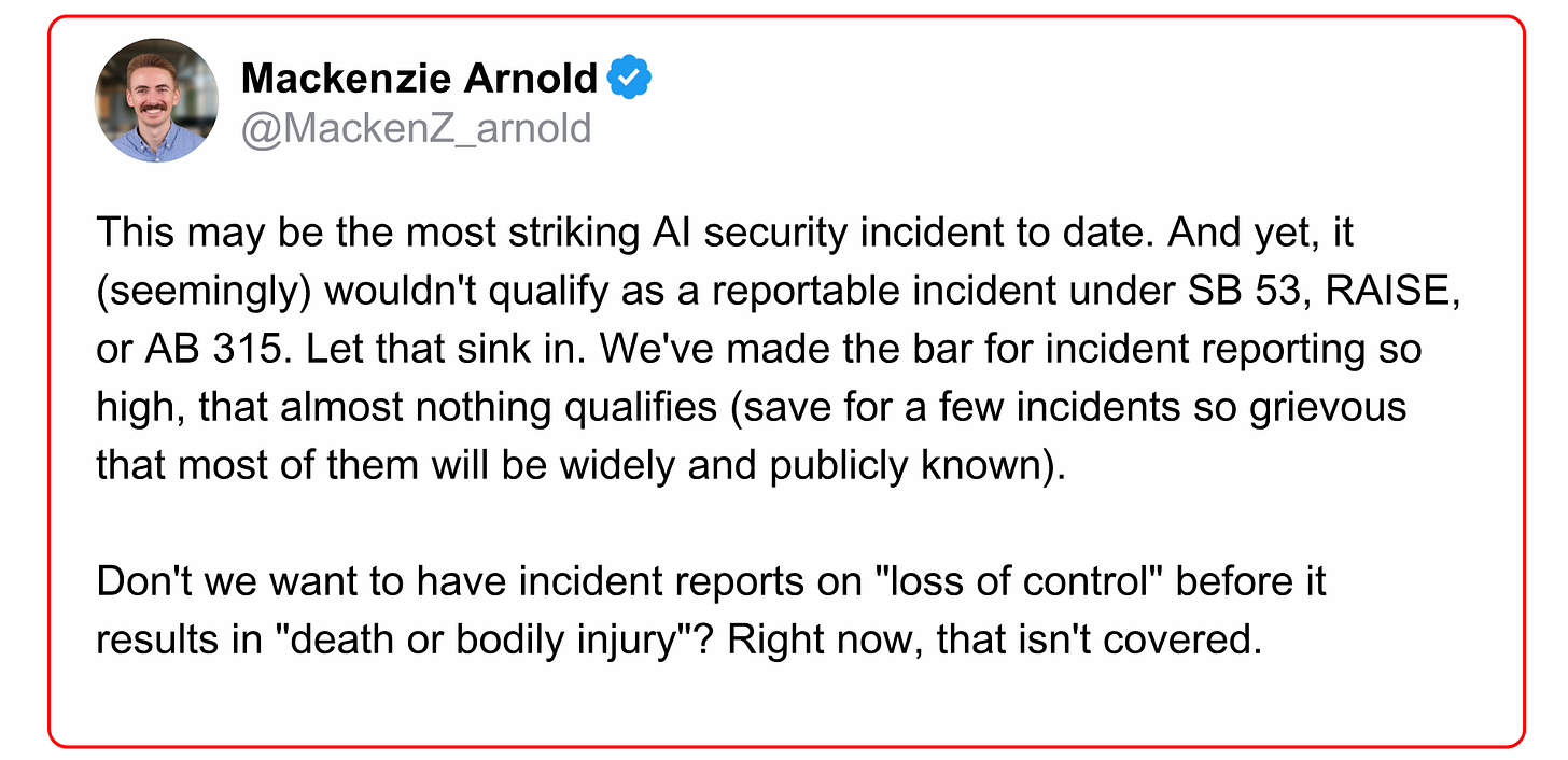 Tweet from Mackenzie Arnold reads: "This may be the most striking AI security incident to date. And yet, it (seemingly) wouldn't qualify as a reportable incident under SB 53, RAISE, or AB 315. Let that sink in. We've made the bar for incident reporting so high, that almost nothing qualifies (save for a few incidents so grievous that most of them will be widely and publicly known).   Don't we want to have incident reports on "loss of control" before it  results in "death or bodily injury"? Right now, that isn't covered."