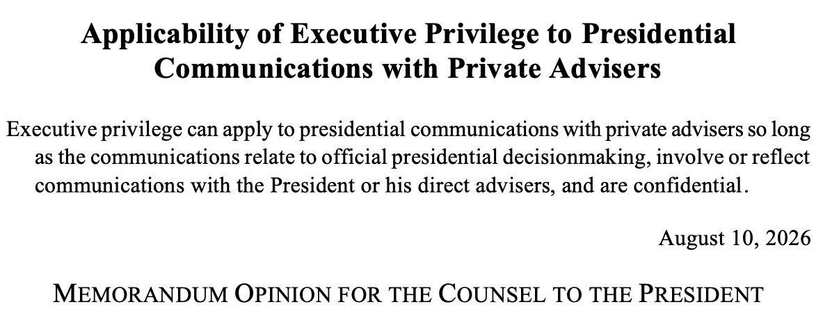Applicability of Executive Privilege to Presidential Communications with Private Advisers Executive privilege can apply to presidential communications with private advisers so long as the communications relate to official presidential decisionmaking, involve or reflect communications with the President or his direct advisers, and are confidential. August 10, 2026 MEMORANDUM OPINION FOR THE COUNSEL TO THE PRESIDENT Applicability of Executive Privilege to Presidential Communications with Private Advisers Executive privilege can apply to presidential communications with private advisers so long as the communications relate to official presidential decisionmaking, involve or reflect communications with the President or his direct advisers, and are confidential. August 10, 2026 MEMORANDUM OPINION FOR THE COUNSEL TO THE PRESIDENT