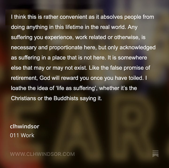 I think this is rather convenient as it absolves people from doing anything in this lifetime in the real world. Any suffering you experience, work related or otherwise, is necessary and proportionate here, but only acknowledged as suffering in a place that is not here. It is somewhere else that may or may not exist. Like the false promise of retirement, God will reward you once you have toiled. I loathe the idea of ‘life as suffering’, whether it’s the Christians or the Buddhists saying it. God will take care of discrimination in the workplace, exploitation and slavery, union busting, pay not keeping up with inflation, not paying a living wage, unsafe working conditions, child labour, lay offs, burn out. And no one will have to address any of these issues, make any material changes to the conditions or systems that create these issues. How terribly convenient.
