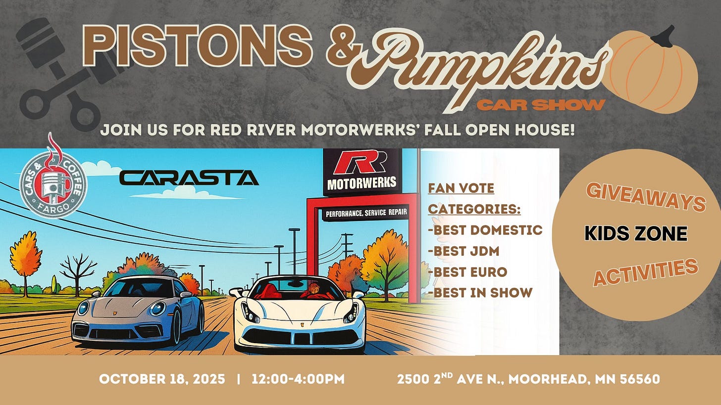May be an image of text that says 'PISTONS &Pmpkins CAR SHOW JOIN US FOR RED RIVER MOTORWERKS' FALL OPEN HOUSE! FARGO CARASTA R MOTORWERKS PERFORHANCE. SERVICE REPAIR FAN VOTE CATEGORIES: -BEST DOMESTIC -BEST JDM GIVEAWAYS KIDS ZONE BEST EURO -BEST IN SHOW ACTIVITIES OCTOBER18,2025 OCTOBER 18, 2025 I 12：00-4:00PM 2500 2ND AVE N., MOORHEAD, MN 56560'
