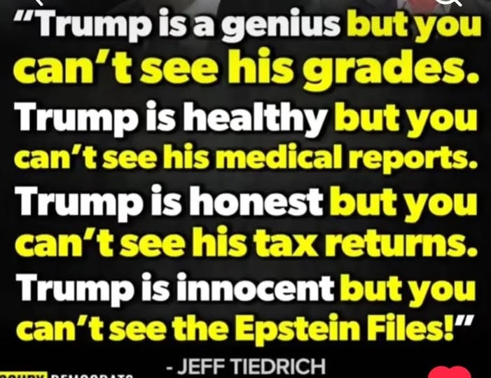 May be an image of text that says '"Trump is a genius but you can't t see his grades. Trump is healthy but you can't see his medical reports. Trump is honest but you can't see his tax returns. Trump is innocent but you can't see the Epstein Files!" -JEFF TIEDRICH'