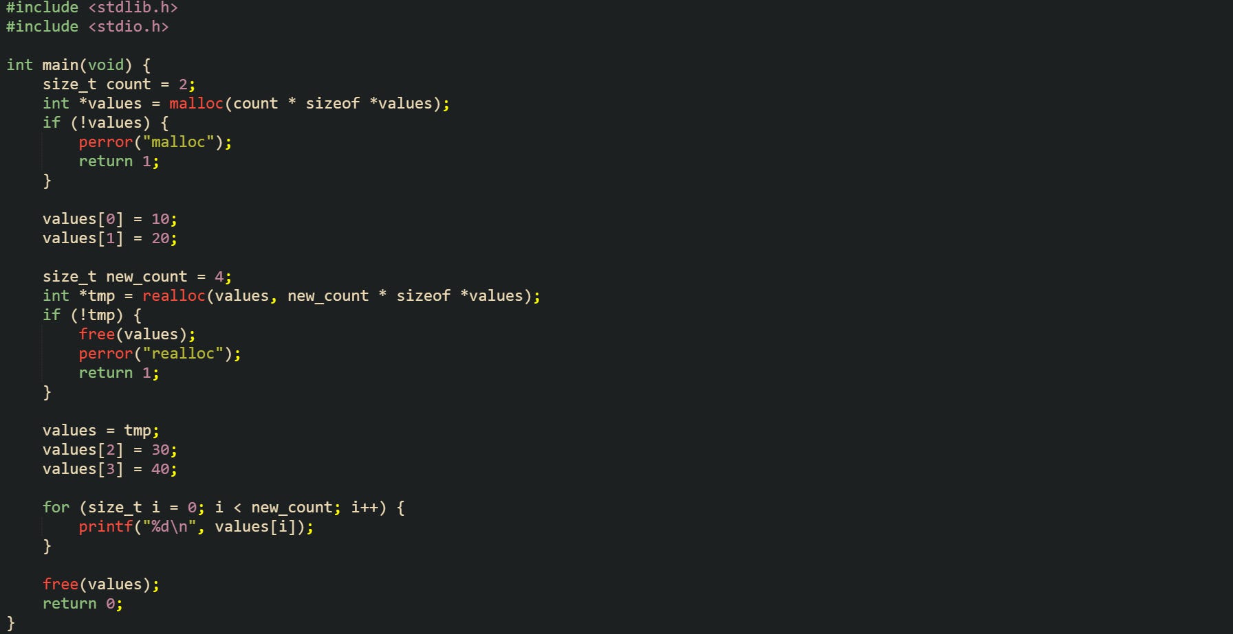 #include <stdlib.h> #include <stdio.h>  int main(void) {     size_t count = 2;     int *values = malloc(count * sizeof *values);     if (!values) {         perror("malloc");         return 1;     }      values[0] = 10;     values[1] = 20;      size_t new_count = 4;     int *tmp = realloc(values, new_count * sizeof *values);     if (!tmp) {         free(values);         perror("realloc");         return 1;     }      values = tmp;     values[2] = 30;     values[3] = 40;      for (size_t i = 0; i < new_count; i++) {         printf("%d\n", values[i]);     }      free(values);     return 0; }