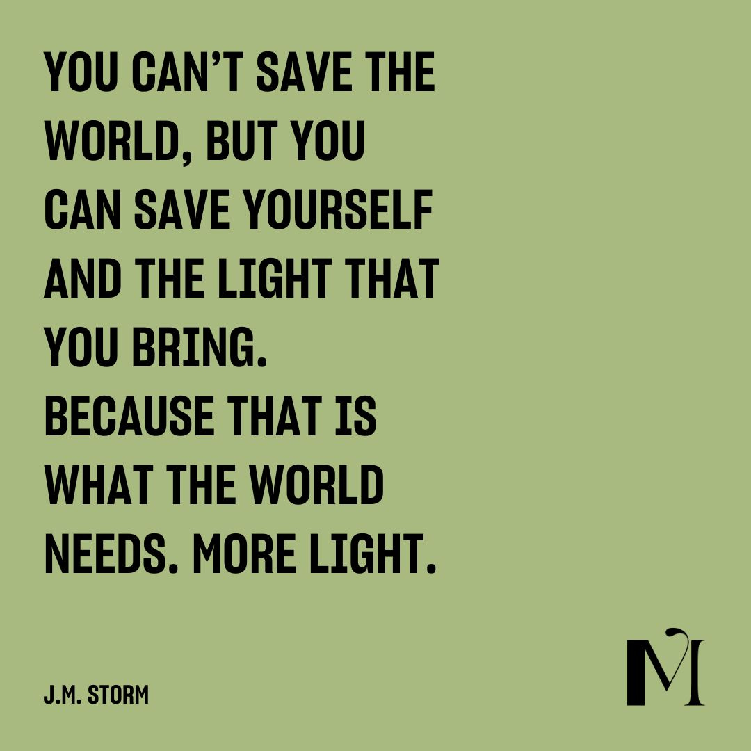 Quote by J.M. Storm: YOU CAN’T SAVE THE WORLD, BUT YOU CAN SAVE YOURSELF AND THE LIGHT THAT YOU BRING. BECAUSE THAT IS WHAT THE WORLD NEEDS. MORE LIGHT. Quote by J.M. Storm: YOU CAN’T SAVE THE WORLD, BUT YOU CAN SAVE YOURSELF AND THE LIGHT THAT YOU BRING. BECAUSE THAT IS WHAT THE WORLD NEEDS. MORE LIGHT.