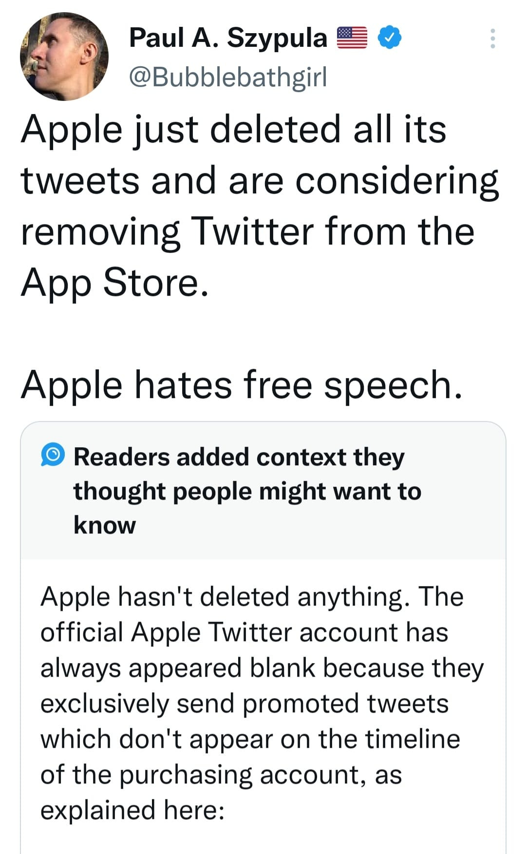 May be an image of 1 person and text that says 'Paul A. Szypula @Bubblebathgirl Apple just deleted all its tweets and are considering removing Twitter from the App Store. Apple hates free speech. Readers added context they thought people might want to know Apple hasn't deleted anything. The official Apple Twitter account has always appeared blank because they exclusively send promoted tweets which don't appear on the timeline of the purchasing account, as explained here:'