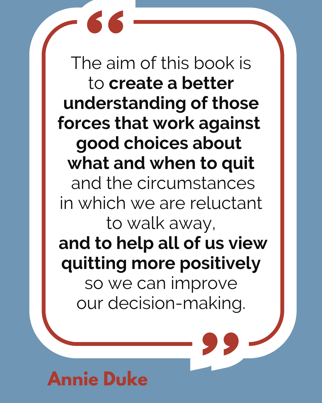 “The aim of this book is to create a better understanding of those forces that work against good choices about what and when to quit and the circumstances in which we are reluctant to walk away, and to help all of us view quitting more positively so we can improve our decision-making,” said Annie Duke.