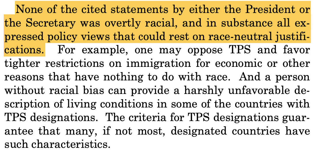 None of the cited statements by either the President or the Secretary was overtly racial, and in substance all expressed policy views that could rest on race-neutral justifi-cations. For example, one may oppose TPS and favor tighter restrictions on immigration for economic or other reasons that have nothing to do with race. And a person without racial bias can provide a harshly unfavorable description of living conditions in some of the countries with TPS designations. The criteria for TPS designations guarantee that many, if not most, designated countries have such characteristics.