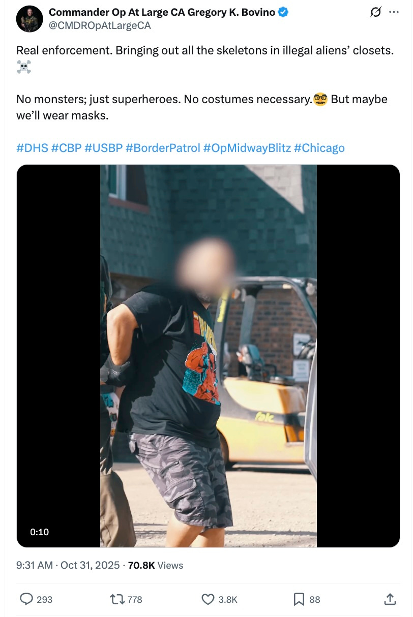 Commander Op At Large CA Gregory K. Bovino @CMDROpAtLargeCA Real enforcement. Bringing out all the skeletons in illegal aliens’ closets. No monsters; just superheroes. No costumes necessary. But maybe we’ll wear masks. #DHS #CBP #USBP #BorderPatrol #OpMidwayBlitz #Chicago Commander Op At Large CA Gregory K. Bovino @CMDROpAtLargeCA Real enforcement. Bringing out all the skeletons in illegal aliens’ closets. No monsters; just superheroes. No costumes necessary. But maybe we’ll wear masks. #DHS #CBP #USBP #BorderPatrol #OpMidwayBlitz #Chicago
