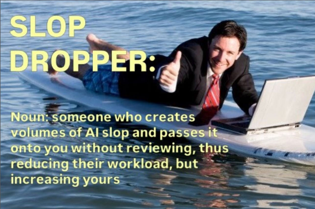 A businessman in swim trunks using his laptop on a surboard and giving the thumbs-up gesture: SLOP DROPPER: Noun: someone who creates volumes of AI slop and passes it onto you without reviewing, thus reducing their workload, but increasing yours. A businessman in swim trunks using his laptop on a surboard and giving the thumbs-up gesture: SLOP DROPPER: Noun: someone who creates volumes of AI slop and passes it onto you without reviewing, thus reducing their workload, but increasing yours.
