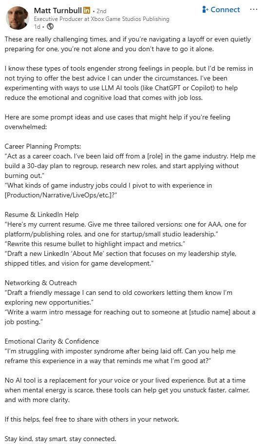 Post from Matt Turnbull:

These are really challenging times, and if you’re navigating a layoff or even quietly preparing for one, you’re not alone and you don’t have to go it alone.

I know these types of tools engender strong feelings in people, but I'd be remiss in not trying to offer the best advice I can under the circumstances. I’ve been experimenting with ways to use LLM AI tools (like ChatGPT or Copilot) to help reduce the emotional and cognitive load that comes with job loss.

Here are some prompt ideas and use cases that might help if you're feeling overwhelmed:

Career Planning Prompts:
“Act as a career coach. I’ve been laid off from a [role] in the game industry. Help me build a 30-day plan to regroup, research new roles, and start applying without burning out.”
“What kinds of game industry jobs could I pivot to with experience in [Production/Narrative/LiveOps/etc.]?”

Resume & LinkedIn Help
“Here’s my current resume. Give me three tailored versions: one for AAA, one for platform/publishing roles, and one for startup/small studio leadership.”
“Rewrite this resume bullet to highlight impact and metrics.”
“Draft a new LinkedIn ‘About Me’ section that focuses on my leadership style, shipped titles, and vision for game development.”

Networking & Outreach
“Draft a friendly message I can send to old coworkers letting them know I’m exploring new opportunities.”
“Write a warm intro message for reaching out to someone at [studio name] about a job posting.”

Emotional Clarity & Confidence
“I’m struggling with imposter syndrome after being laid off. Can you help me reframe this experience in a way that reminds me what I’m good at?”

No AI tool is a replacement for your voice or your lived experience. But at a time when mental energy is scarce, these tools can help get you unstuck faster, calmer, and with more clarity.

If this helps, feel free to share with others in your network. 

Stay kind, stay smart, stay connected.
