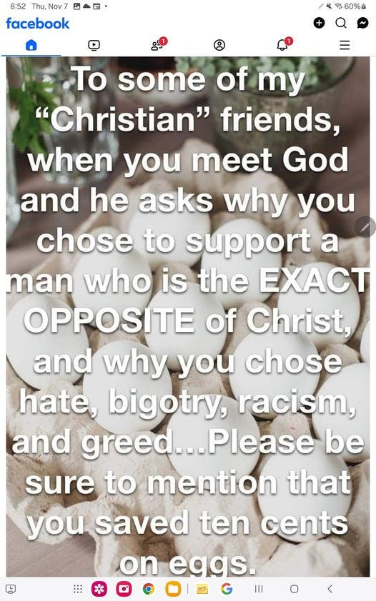 May be an image of text that says '8:52 Thu, Nov7 facebook 60% To some of my "Christian" friends, when you meet God and he asks why you chose to support a man who is the EXACT OPPOSITE of Christ, and why you chose hate, bigotry, racism, and greed. greed...Please Please be sure to mention that you saved ten cents on eggs. Ⅲ ៣ា' May be an image of text that says '8:52 Thu, Nov7 facebook 60% To some of my "Christian" friends, when you meet God and he asks why you chose to support a man who is the EXACT OPPOSITE of Christ, and why you chose hate, bigotry, racism, and greed. greed...Please Please be sure to mention that you saved ten cents on eggs. Ⅲ ៣ា'