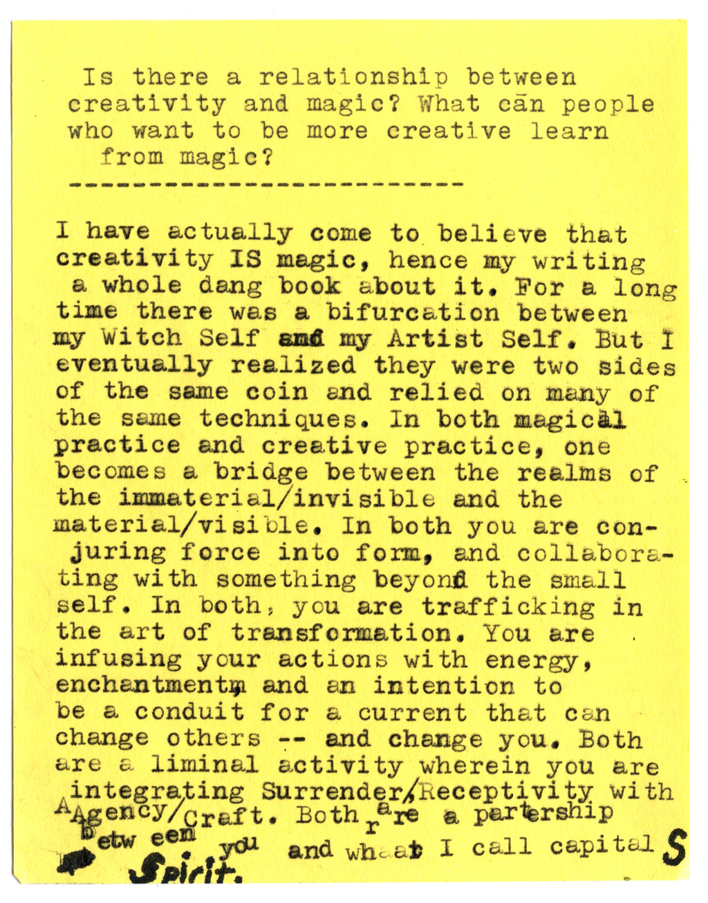 Is there a relationship between creativity and magic? What can people who want to be more creative learn from magic?  I have actually come to believe that creativity IS magic, hence my writing a whole dang book about it. For a long time there was a bifurcation between my Witch Self and my Artist Self. But I eventually realized they were two sides of the same coin and relied on many of the same techniques. In both magical practice and creative practice, one becomes a bridge between the realms of the immaterial/invisible and the material/visible. In both you are conjuring force into form, and collaborating with something beyond the small self. In both, you are trafficking in the art of transformation. You are infusing your actions with energy, enchantment, and an intention to be a conduit for a current that can change others -- and change you. Both are a liminal activity wherein you are integrating Surrender/Receptivity with Agency/Craft. Both are a partnership between you and what I call capital-S Spirit.