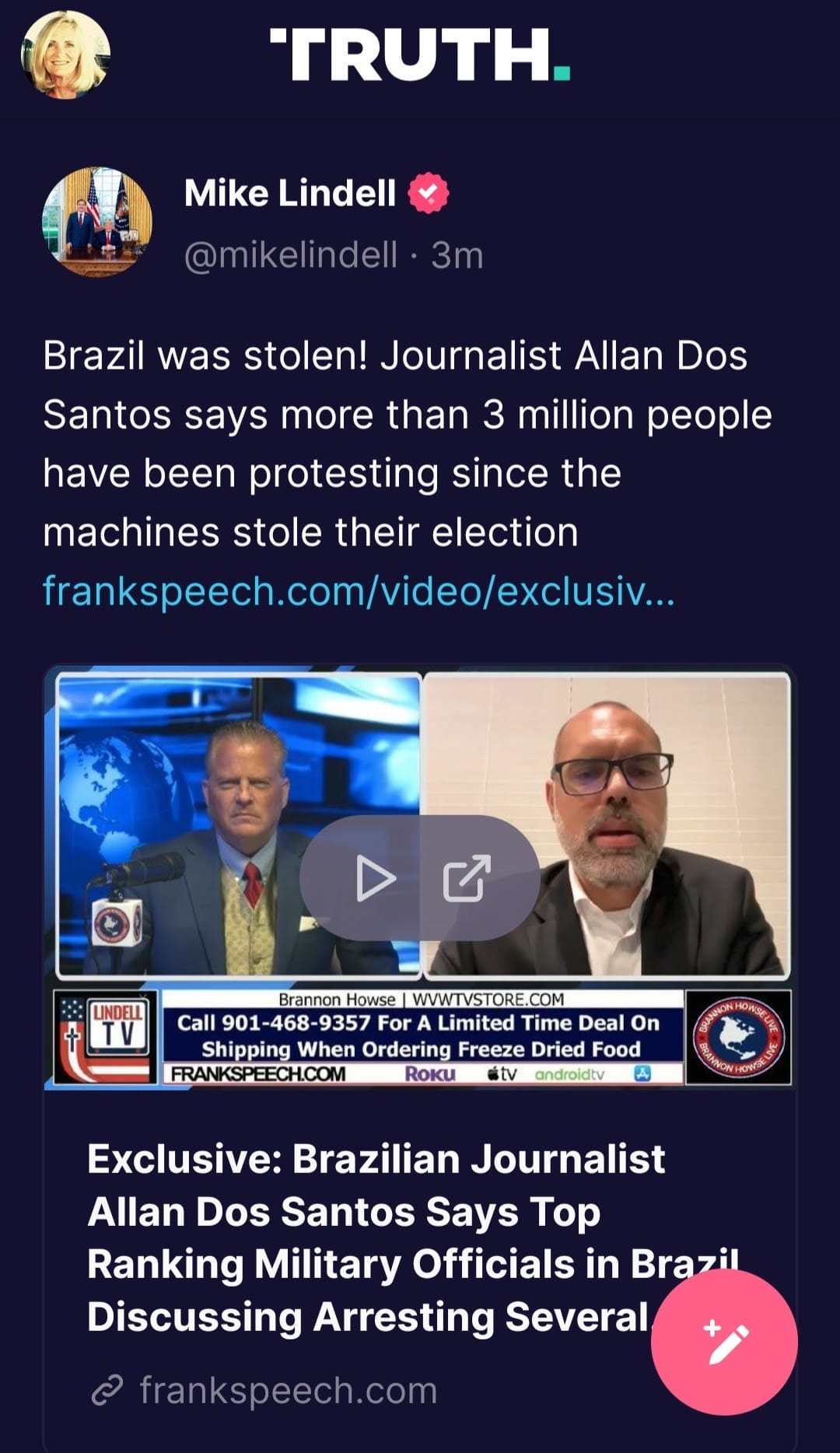 May be an image of 3 people and text that says 'TRUTH. Mike Lindell @mikelindell 3m Brazil was stolen! Journalist Allan Dos Santos says more than 3 million people have been protesting since the machines stole their election frankspeech.com/videlexcui... LINDELL Brannon Howse WWW.VSTORE.COM Call 901 -468- 9357 For Limited Time Deal On Shipping When Ordering Freeze Dried Food FRANKSPEECH.COM RoKU tv androidty Exclusive: Brazilian Journalist Allan Dos Santos Says Top Ranking Military Officials in Brazil Discussing Arresting Several frankspeech.com'