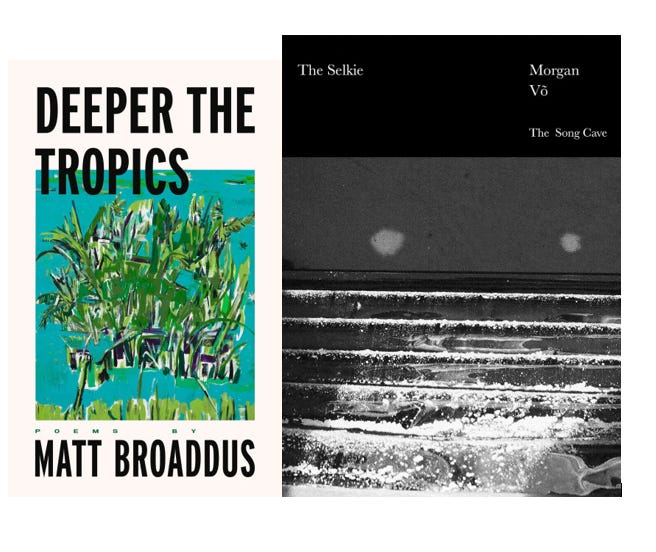 Two book covers side by side: one on a white background with black text of DEEPER THE TROPICS, MATT BROADDUS with a textured painting of green reeds on a turquoise background; the other of THE SELKIE Morgan Vo with white text on a black background and a black-and-white image of waves