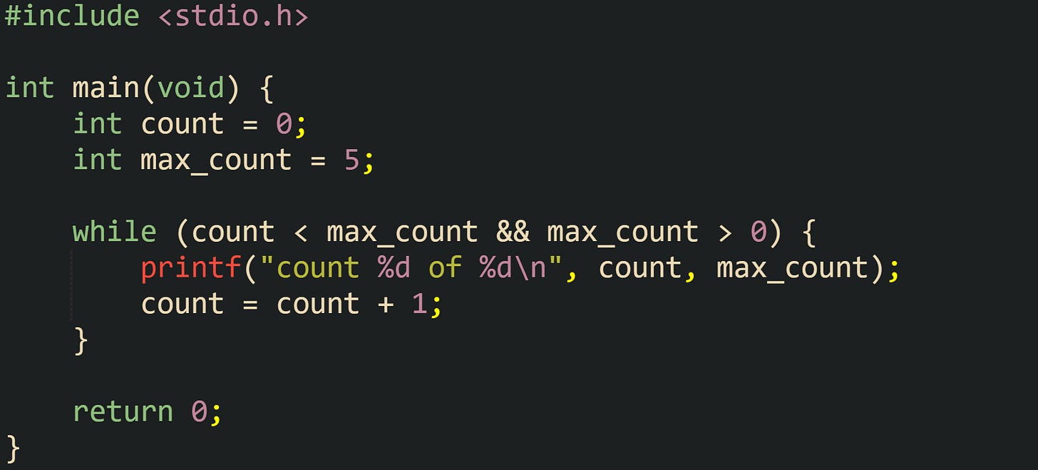 #include <stdio.h> int main(void) { int count = 0; int max_count = 5; while (count < max_count && max_count > 0) { printf("count %d of %d\n", count, max_count); count = count + 1; } return 0; } #include <stdio.h> int main(void) { int count = 0; int max_count = 5; while (count < max_count && max_count > 0) { printf("count %d of %d\n", count, max_count); count = count + 1; } return 0; }