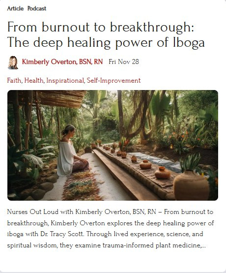 May be an image of text that says 'Article Podcast From burnout to breakthrough: The deep healing power of Iboga Kimberly Overton, BSN, RN Fri Nov 28 Faith, Health, Inspirational, Self- elf-Improvement Nurses Out Loud with Kimberly Overton, BSN, RN From burnout to breakthrough, Kimberly Overton explores the deep phe healing power of iboga with Dr. Tracy Scott. Through lived experience, science, and spiritual wisdom, they examine trauma-informed plant medicine,...'