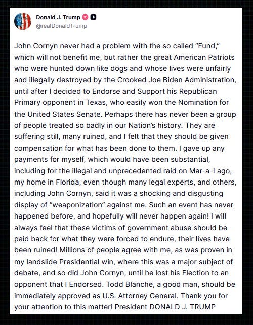 Screenshot of July 31,2026 Truth Social message by Donald Trump. Text: 'John Cornyn never had a problem with the so called “Fund,” which will not benefit me, but rather the great American Patriots who were hunted down like dogs and whose lives were unfairly and illegally destroyed by the Crooked Joe Biden Administration, until after I decided to Endorse and Support his Republican Primary opponent in Texas, who easily won the Nomination for the United States Senate. Perhaps there has never been a group of people treated so badly in our Nation’s history. They are suffering still, many ruined, and I felt that they should be given compensation for what has been done to them. I gave up any payments for myself, which would have been substantial, including for the illegal and unprecedented raid on Mar-a-Lago, my home in Florida, even though many legal experts, and others, including John Cornyn, said it was a shocking and disgusting display of “weaponization” against me. Such an event has never happened before, and hopefully will never happen again! I will always feel that these victims of government abuse should be paid back for what they were forced to endure, their lives have been ruined! Millions of people agree with me, as was proven in my landslide Presidential win, where this was a major subject of debate, and so did John Cornyn, until he lost his Election to an opponent that I Endorsed. Todd Blanche, a good man, should be immediately approved as U.S. Attorney General. Thank you for your attention to this matter! President DONALD J. TRUMP'