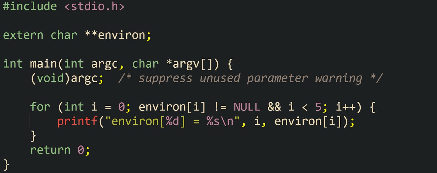 #include <stdio.h>  extern char **environ;  int main(int argc, char *argv[]) {     (void)argc;  /* suppress unused parameter warning */      for (int i = 0; environ[i] != NULL && i < 5; i++) {         printf("environ[%d] = %s\n", i, environ[i]);     }     return 0; }